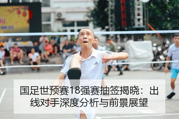 国足世预赛18强赛抽签揭晓：出线对手深度分析与前景展望