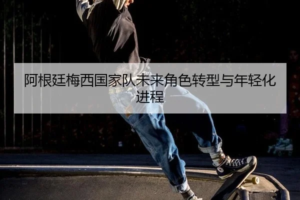 阿根廷梅西国家队未来角色转型与年轻化进程