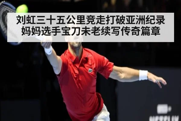 刘虹三十五公里竞走打破亚洲纪录 妈妈选手宝刀未老续写传奇篇章