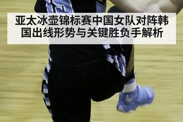 亚太冰壶锦标赛中国女队对阵韩国出线形势与关键胜负手解析